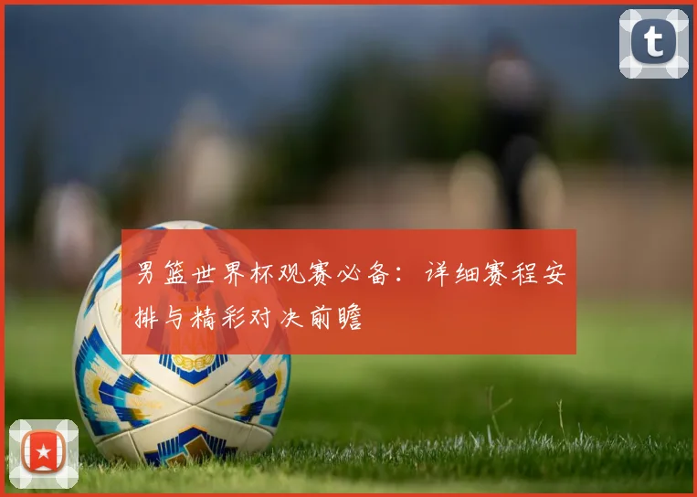 男篮世界杯观赛必备：详细赛程安排与精彩对决前瞻