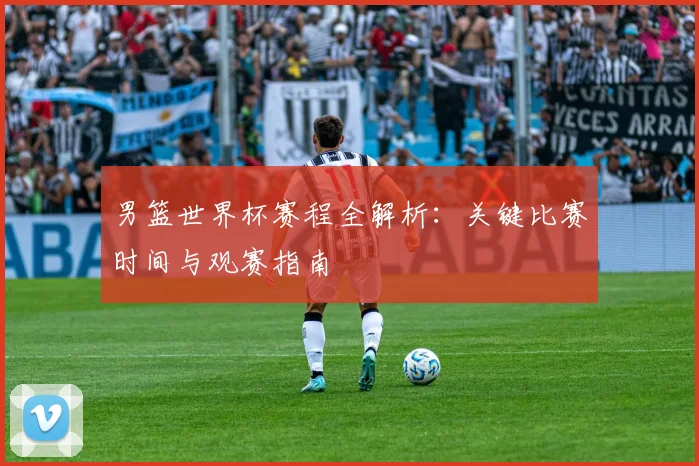 男篮世界杯赛程全解析：关键比赛时间与观赛指南