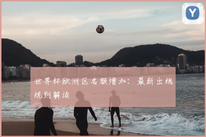 世界杯欧洲区名额增加：最新出线规则解读