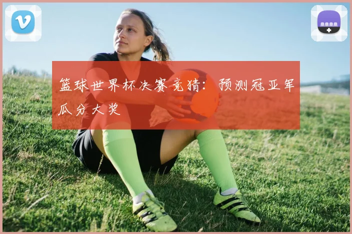 篮球世界杯决赛竞猜:预测冠亚军瓜分大奖