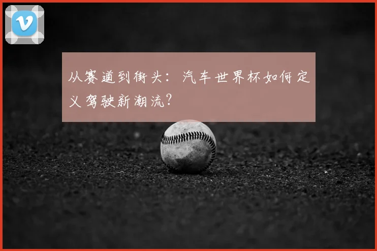 从赛道到街头：汽车世界杯如何定义驾驶新潮流？