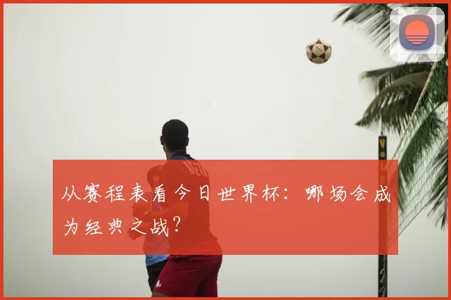从赛程表看今日世界杯：哪场会成为经典之战？