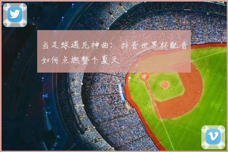 当足球遇见神曲：抖音世界杯配音如何点燃整个夏天