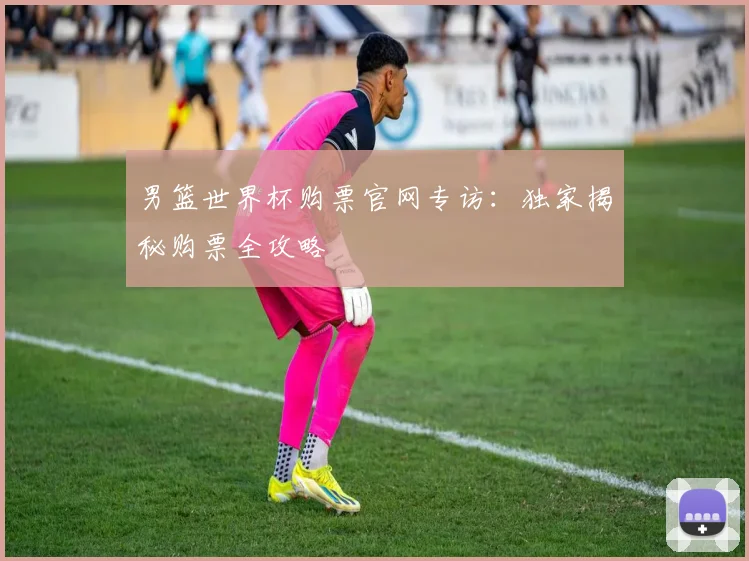 男篮世界杯购票官网专访：独家揭秘购票全攻略