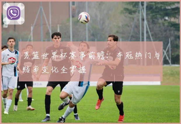 男篮世界杯赛事前瞻：夺冠热门与赔率变化全掌握