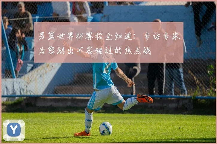 男篮世界杯赛程全知道：专访专家为您划出不容错过的焦点战