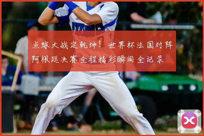 点球大战定乾坤！世界杯法国对阵阿根廷决赛全程精彩瞬间全记录