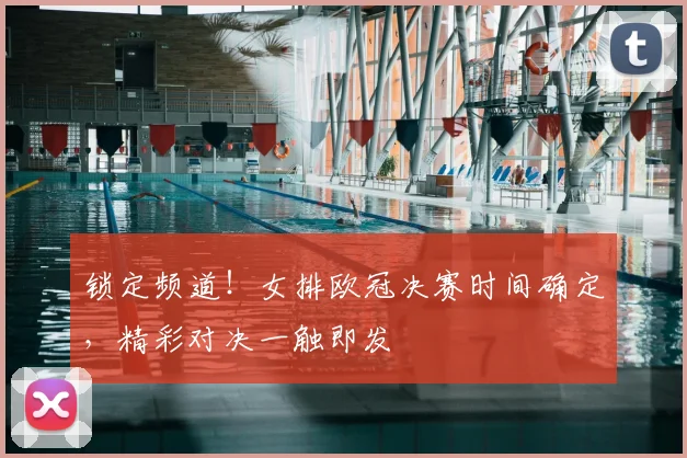 锁定频道！女排欧冠决赛时间确定，精彩对决一触即发