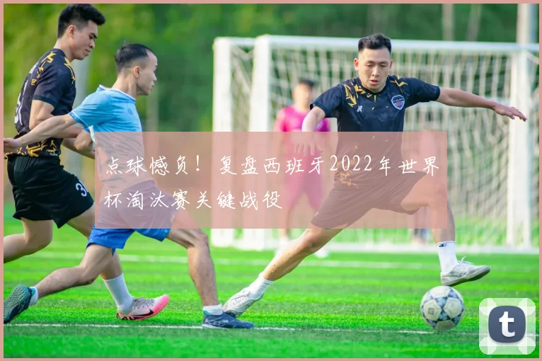 点球憾负！复盘西班牙2022年世界杯淘汰赛关键战役