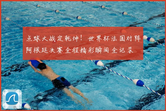 点球大战定乾坤！世界杯法国对阵阿根廷决赛全程精彩瞬间全记录