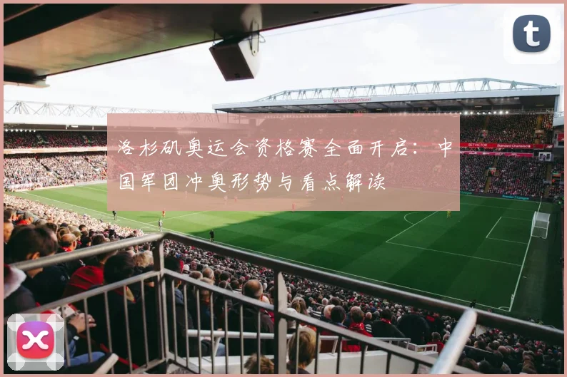 洛杉矶奥运会资格赛全面开启：中国军团冲奥形势与看点解读