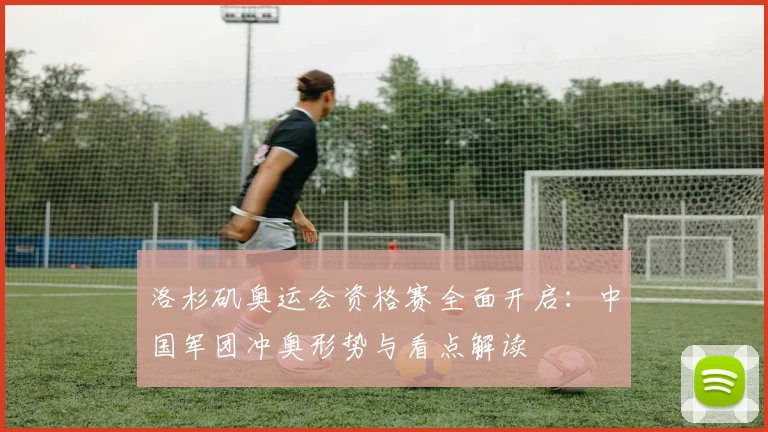 洛杉矶奥运会资格赛全面开启：中国军团冲奥形势与看点解读