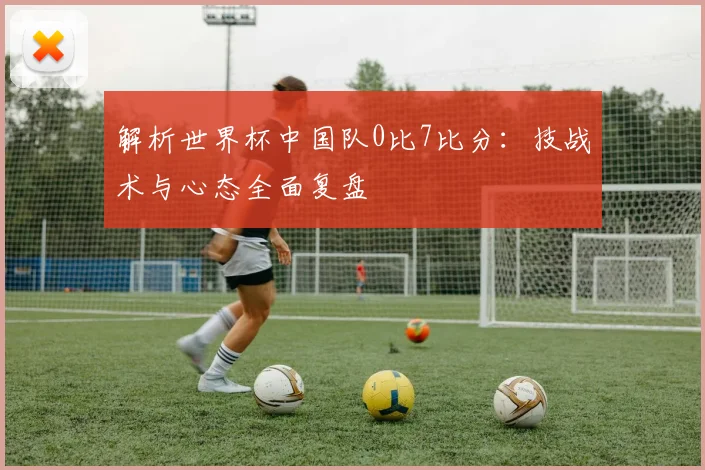 解析世界杯中国队0比7比分：技战术与心态全面复盘